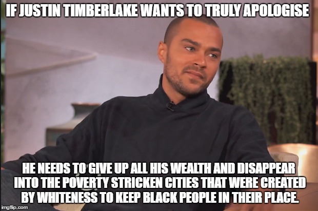 Cultural Appropriation  | IF JUSTIN TIMBERLAKE WANTS TO TRULY APOLOGISE; HE NEEDS TO GIVE UP ALL HIS WEALTH AND DISAPPEAR INTO THE POVERTY STRICKEN CITIES THAT WERE CREATED BY WHITENESS TO KEEP BLACK PEOPLE IN THEIR PLACE. | image tagged in white people | made w/ Imgflip meme maker