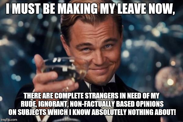 Leonardo Dicaprio Cheers Meme |  I MUST BE MAKING MY LEAVE NOW, THERE ARE COMPLETE STRANGERS IN NEED OF MY RUDE, IGNORANT, NON-FACTUALLY BASED OPINIONS ON SUBJECTS WHICH I KNOW ABSOLUTELY NOTHING ABOUT! | image tagged in memes,leonardo dicaprio cheers | made w/ Imgflip meme maker