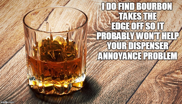 I DO FIND BOURBON TAKES THE EDGE OFF SO IT PROBABLY WON'T HELP YOUR DISPENSER ANNOYANCE PROBLEM | made w/ Imgflip meme maker