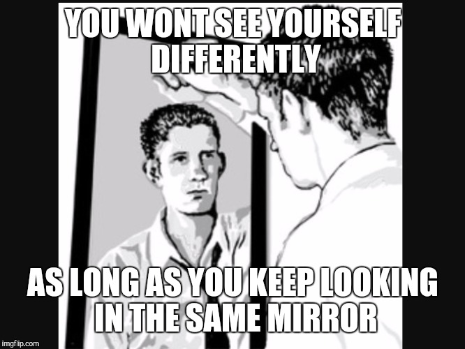 Man In the Mirror | YOU WONT SEE YOURSELF DIFFERENTLY; AS LONG AS YOU KEEP LOOKING IN THE SAME MIRROR | image tagged in man in the mirror | made w/ Imgflip meme maker