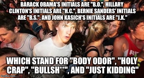 Out of the over 700 images I've submitted, this one is in my top twenty favorites. | BARACK OBAMA'S INITIALS ARE "B.O.", HILLARY CLINTON'S INITIALS ARE "H.C.", BERNIE SANDERS' INITIALS ARE "B.S.", AND JOHN KASICH'S INITIALS ARE "J.K."; WHICH STAND FOR "BODY ODOR", "HOLY CRAP", "BULLSH**", AND "JUST KIDDING" | image tagged in memes,sudden clarity clarence | made w/ Imgflip meme maker