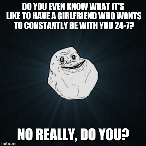 Forever Alone | DO YOU EVEN KNOW WHAT IT'S LIKE TO HAVE A GIRLFRIEND WHO WANTS TO CONSTANTLY BE WITH YOU 24-7? NO REALLY, DO YOU? | image tagged in memes,forever alone | made w/ Imgflip meme maker