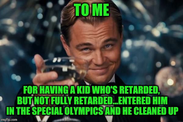 Leonardo Dicaprio Cheers Meme | TO ME; FOR HAVING A KID WHO'S RETARDED, BUT NOT FULLY RETARDED...ENTERED HIM IN THE SPECIAL OLYMPICS AND HE CLEANED UP | image tagged in memes,leonardo dicaprio cheers | made w/ Imgflip meme maker