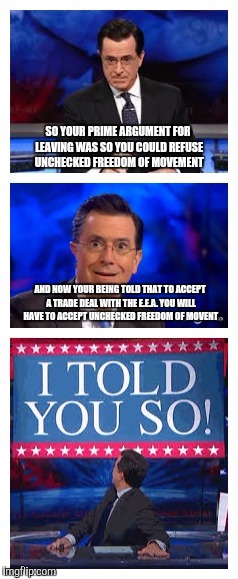 Stephen Colbert Brexit | SO YOUR PRIME ARGUMENT FOR LEAVING WAS SO YOU COULD REFUSE UNCHECKED FREEDOM OF MOVEMENT; AND NOW YOUR BEING TOLD THAT TO ACCEPT A TRADE DEAL WITH THE E.E.A. YOU WILL HAVE TO ACCEPT UNCHECKED FREEDOM OF MOVENT | image tagged in stephen colbert,brexit,european union,european economic area | made w/ Imgflip meme maker