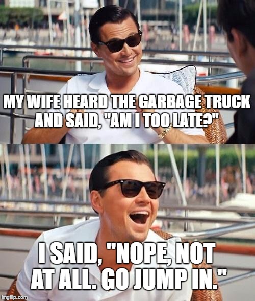 Leonardo Dicaprio Wolf Of Wall Street | MY WIFE HEARD THE GARBAGE TRUCK AND SAID, "AM I TOO LATE?"; I SAID, "NOPE, NOT AT ALL. GO JUMP IN." | image tagged in memes,leonardo dicaprio wolf of wall street | made w/ Imgflip meme maker