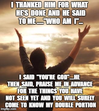 THANK GOD | I  THANKED  HIM  FOR  WHAT  HE'S  DONE  AND  HE  SAID  TO ME ....."WHO  AM  I"... I  SAID  "YOU'RE  GOD"....HE THEN  SAID,  PRAISE  ME  IN  ADVANCE  FOR  THE  THINGS  YOU  HAVE  NOT  SEEN  YET  AND  YOU  WILL  SURELY  COME  TO  KNOW  MY  DOUBLE  PORTION | image tagged in thank god | made w/ Imgflip meme maker