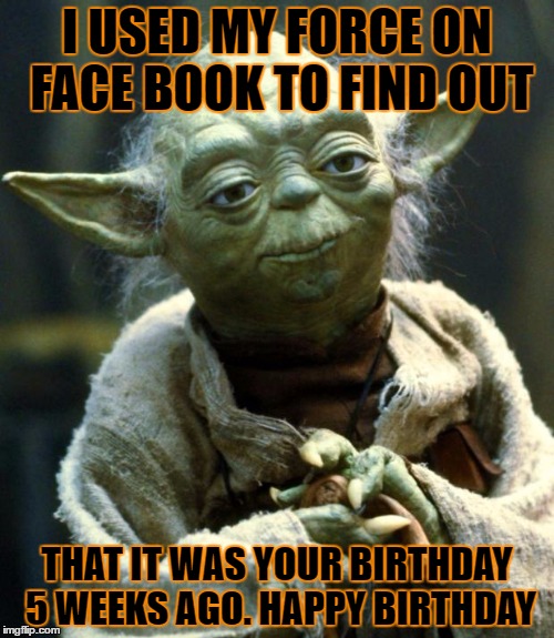 Star Wars Yoda | I USED MY FORCE ON FACE BOOK TO FIND OUT; THAT IT WAS YOUR BIRTHDAY 5 WEEKS AGO. HAPPY BIRTHDAY | image tagged in memes,star wars yoda | made w/ Imgflip meme maker