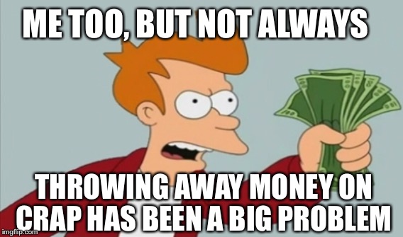 ME TOO, BUT NOT ALWAYS THROWING AWAY MONEY ON CRAP HAS BEEN A BIG PROBLEM | made w/ Imgflip meme maker