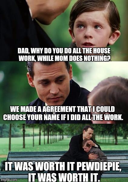 Names. | DAD, WHY DO YOU DO ALL THE HOUSE WORK, WHILE MOM DOES NOTHING? WE MADE A AGREEMENT THAT I COULD CHOOSE YOUR NAME IF I DID ALL THE WORK. IT WAS WORTH IT PEWDIEPIE, IT WAS WORTH IT. | image tagged in memes,finding neverland,pewdiepie,name,agreement,deal | made w/ Imgflip meme maker