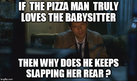   castiel watching porn   | IF  THE PIZZA MAN  TRULY LOVES THE BABYSITTER; THEN WHY DOES HE KEEPS SLAPPING HER REAR ? | image tagged in castiel | made w/ Imgflip meme maker