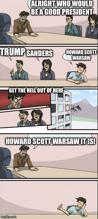 Howard Scott Warsaw for president  | ALRIGHT WHO WOULD BE A GOOD PRESIDENT; TRUMP; HOWARD SCOTT WARSAW; SANDERS; GET THE HELL OUT OF HERE; HOWARD SCOTT WARSAW IT IS! | image tagged in boardroom meeting sugg 2,howard scott warshaw | made w/ Imgflip meme maker