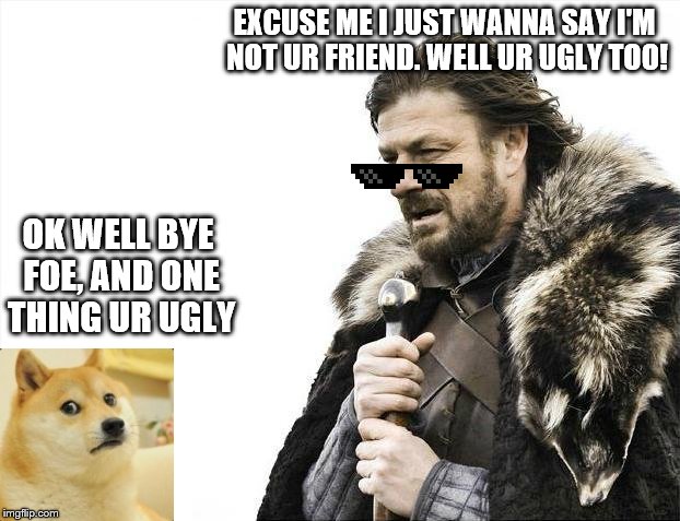 Brace Yourselves X is Coming | EXCUSE ME I JUST WANNA SAY I'M NOT UR FRIEND. WELL UR UGLY TOO! OK WELL BYE FOE, AND ONE THING UR UGLY | image tagged in memes,brace yourselves x is coming | made w/ Imgflip meme maker
