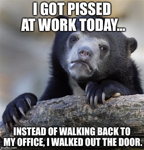 Confession Bear | I GOT PISSED AT WORK TODAY... INSTEAD OF WALKING BACK TO MY OFFICE, I WALKED OUT THE DOOR. | image tagged in memes,confession bear | made w/ Imgflip meme maker
