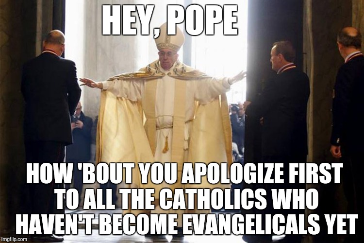 You First Franky | HEY, POPE; HOW 'BOUT YOU APOLOGIZE FIRST TO ALL THE CATHOLICS WHO HAVEN'T BECOME EVANGELICALS YET | image tagged in mighty pope francis,pope,lgbt,christianity,apology | made w/ Imgflip meme maker