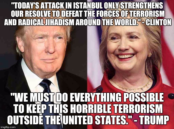 Trump Clinton | "TODAY'S ATTACK IN ISTANBUL ONLY STRENGTHENS OUR RESOLVE TO DEFEAT THE FORCES OF TERRORISM AND RADICAL JIHADISM AROUND THE WORLD." - CLINTON; "WE MUST DO EVERYTHING POSSIBLE TO KEEP THIS HORRIBLE TERRORISM OUTSIDE THE UNITED STATES." - TRUMP | image tagged in trump clinton | made w/ Imgflip meme maker