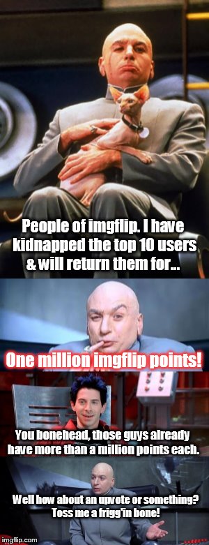 My mini-meme | People of imgflip. I have kidnapped the top 10 users & will return them for... One million imgflip points! You bonehead, those guys already have more than a million points each. Well how about an upvote or something? Toss me a frigg'in bone! | image tagged in dr evil | made w/ Imgflip meme maker