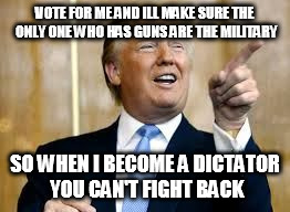 Trump for President! | VOTE FOR ME AND ILL MAKE SURE THE ONLY ONE WHO HAS GUNS ARE THE MILITARY; SO WHEN I BECOME A DICTATOR YOU CAN'T FIGHT BACK | image tagged in trump for president | made w/ Imgflip meme maker