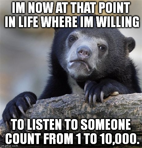 Im not going anywhere anytime soon | IM NOW AT THAT POINT IN LIFE WHERE IM WILLING; TO LISTEN TO SOMEONE COUNT FROM 1 TO 10,000. | image tagged in memes,confession bear | made w/ Imgflip meme maker