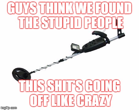 Stupid Detector | GUYS THINK WE FOUND THE STUPID PEOPLE; THIS SHIT'S GOING OFF LIKE CRAZY | image tagged in stupid people | made w/ Imgflip meme maker