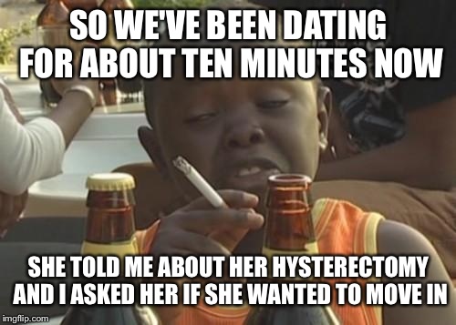 SO WE'VE BEEN DATING FOR ABOUT TEN MINUTES NOW SHE TOLD ME ABOUT HER HYSTERECTOMY AND I ASKED HER IF SHE WANTED TO MOVE IN | made w/ Imgflip meme maker