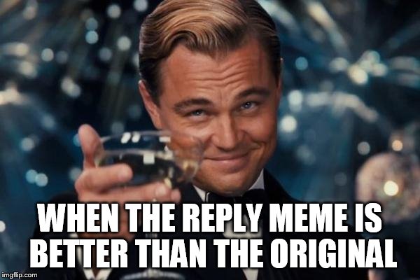 Leonardo Dicaprio Cheers Meme | WHEN THE REPLY MEME IS BETTER THAN THE ORIGINAL | image tagged in memes,leonardo dicaprio cheers | made w/ Imgflip meme maker