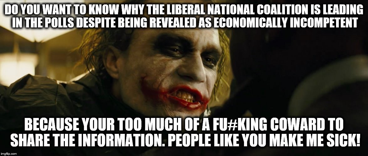 Meanwhile in Rupert Murdoch's Australia.  | DO YOU WANT TO KNOW WHY THE LIBERAL NATIONAL COALITION IS LEADING IN THE POLLS DESPITE BEING REVEALED AS ECONOMICALLY INCOMPETENT; BECAUSE YOUR TOO MUCH OF A FU#KING COWARD TO SHARE THE INFORMATION. PEOPLE LIKE YOU MAKE ME SICK! | image tagged in political | made w/ Imgflip meme maker