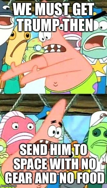 Put It Somewhere Else Patrick | WE MUST GET TRUMP THEN; SEND HIM TO SPACE WITH NO GEAR AND NO FOOD | image tagged in memes,put it somewhere else patrick | made w/ Imgflip meme maker