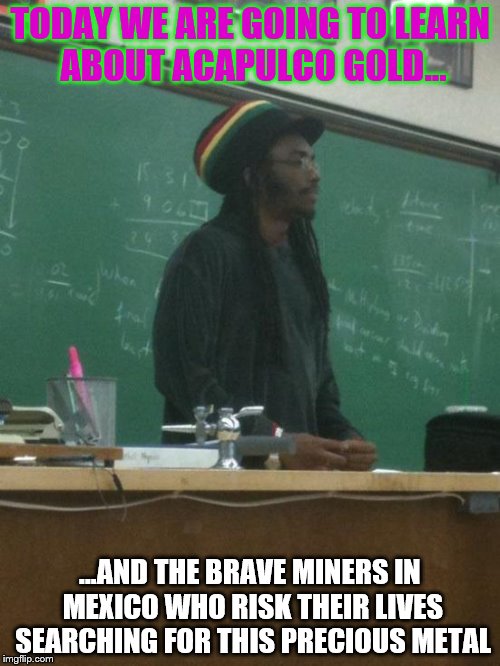 Rasta Science Teacher | TODAY WE ARE GOING TO LEARN ABOUT ACAPULCO GOLD... ...AND THE BRAVE MINERS IN MEXICO WHO RISK THEIR LIVES SEARCHING FOR THIS PRECIOUS METAL | image tagged in memes,rasta science teacher | made w/ Imgflip meme maker