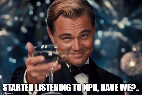 Leonardo Dicaprio Cheers Meme | STARTED LISTENING TO NPR, HAVE WE?.. | image tagged in memes,leonardo dicaprio cheers | made w/ Imgflip meme maker