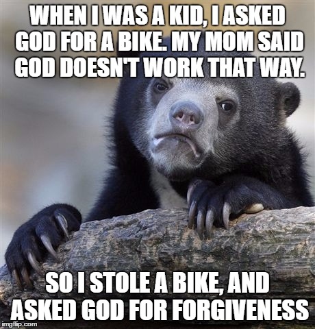 Confession Bear Meme | WHEN I WAS A KID, I ASKED GOD FOR A BIKE. MY MOM SAID GOD DOESN'T WORK THAT WAY. SO I STOLE A BIKE, AND ASKED GOD FOR FORGIVENESS | image tagged in memes,confession bear | made w/ Imgflip meme maker
