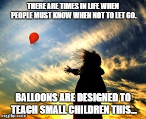 Balloon | THERE ARE TIMES IN LIFE WHEN PEOPLE MUST KNOW WHEN NOT TO LET GO. BALLOONS ARE DESIGNED TO TEACH SMALL CHILDREN THIS... | image tagged in balloon | made w/ Imgflip meme maker