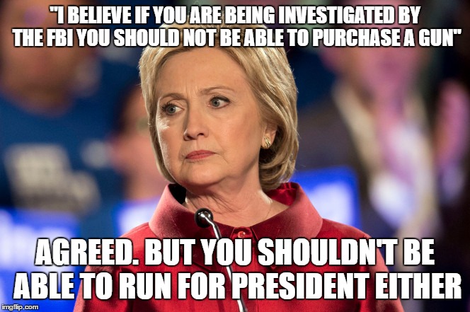 "I BELIEVE IF YOU ARE BEING INVESTIGATED BY THE FBI YOU SHOULD NOT BE ABLE TO PURCHASE A GUN"; AGREED. BUT YOU SHOULDN'T BE ABLE TO RUN FOR PRESIDENT EITHER | image tagged in hillary clinton,fbi,politics,memes | made w/ Imgflip meme maker