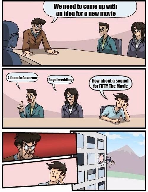 Boardroom Meeting Suggestion Meme | We need to come up with an idea for a new movie; A female Governor; Royal wedding; How about a sequel for FIFTY The Movie | image tagged in memes,boardroom meeting suggestion | made w/ Imgflip meme maker