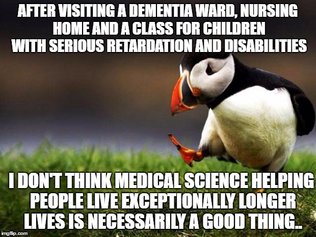 Unpopular Opinion Puffin | AFTER VISITING A DEMENTIA WARD, NURSING HOME AND A CLASS FOR CHILDREN WITH SERIOUS RETARDATION AND DISABILITIES; I DON'T THINK MEDICAL SCIENCE HELPING PEOPLE LIVE EXCEPTIONALLY LONGER LIVES IS NECESSARILY A GOOD THING.. | image tagged in memes,unpopular opinion puffin | made w/ Imgflip meme maker
