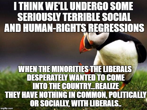 Unpopular Opinion Puffin Meme | I THINK WE'LL UNDERGO SOME SERIOUSLY TERRIBLE SOCIAL AND HUMAN-RIGHTS REGRESSIONS; WHEN THE MINORITIES THE LIBERALS DESPERATELY WANTED TO COME INTO THE COUNTRY...REALIZE THEY HAVE NOTHING IN COMMON, POLITICALLY OR SOCIALLY, WITH LIBERALS.. | image tagged in memes,unpopular opinion puffin | made w/ Imgflip meme maker