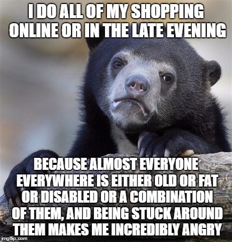 Confession Bear | I DO ALL OF MY SHOPPING ONLINE OR IN THE LATE EVENING; BECAUSE ALMOST EVERYONE EVERYWHERE IS EITHER OLD OR FAT OR DISABLED OR A COMBINATION OF THEM, AND BEING STUCK AROUND THEM MAKES ME INCREDIBLY ANGRY | image tagged in memes,confession bear | made w/ Imgflip meme maker