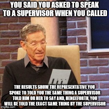 This will happen 99.9% of the time |  YOU SAID YOU ASKED TO SPEAK TO A SUPERVISOR WHEN YOU CALLED; THE RESULTS SHOW THE REPRESENTATIVE YOU SPOKE TO TOLD YOU THE SAME THING A SUPERVISOR TOLD HIM OR HER TO SAY AND, HENCEFORTH, YOU WILL BE TOLD THE EXACT SAME THING BY THE SUPERVISOR | image tagged in memes,maury lie detector,funny memes | made w/ Imgflip meme maker