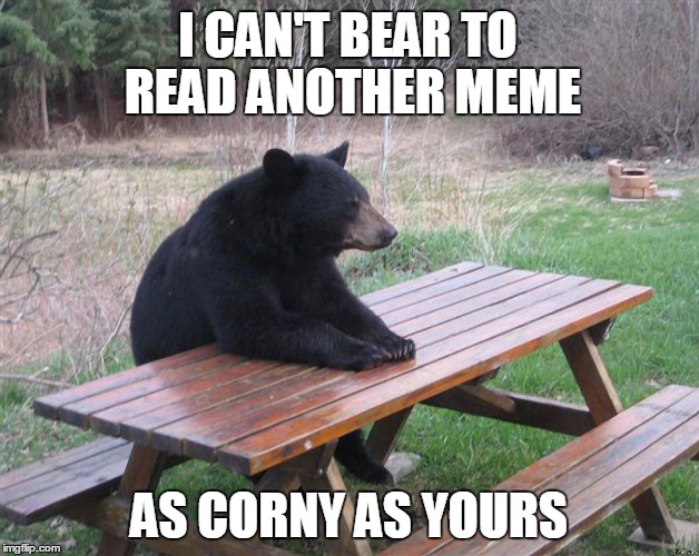 Unbearable | I CAN'T BEAR TO READ ANOTHER MEME; AS CORNY AS YOURS | image tagged in unbearable | made w/ Imgflip meme maker