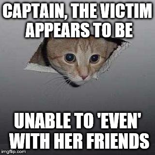 Ceiling Cat Meme | CAPTAIN, THE VICTIM APPEARS TO BE; UNABLE TO 'EVEN' WITH HER FRIENDS | image tagged in memes,ceiling cat | made w/ Imgflip meme maker