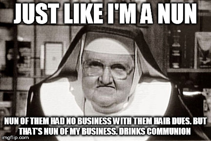 Frowning Nun Meme | JUST LIKE I'M A NUN; NUN OF THEM HAD NO BUSINESS
WITH THEM HAIR DUES.
BUT THAT'S NUN OF MY BUSINESS.
DRINKS COMMUNION | image tagged in memes,frowning nun | made w/ Imgflip meme maker