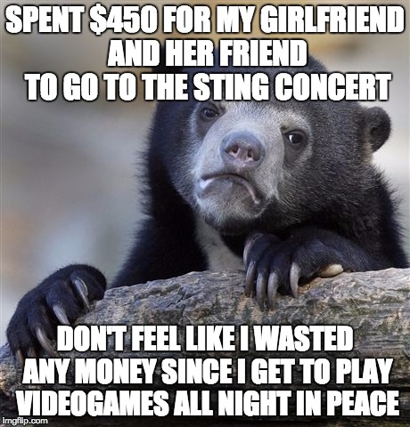 Confession Bear Meme | SPENT $450 FOR MY GIRLFRIEND AND HER FRIEND TO GO TO THE STING CONCERT; DON'T FEEL LIKE I WASTED ANY MONEY SINCE I GET TO PLAY VIDEOGAMES ALL NIGHT IN PEACE | image tagged in memes,confession bear,AdviceAnimals | made w/ Imgflip meme maker