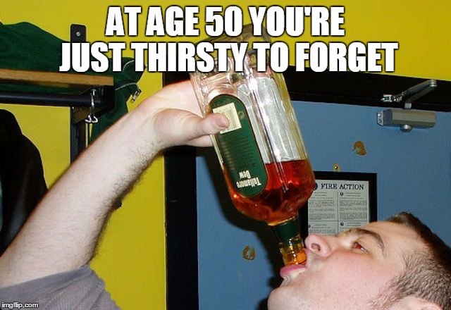 AT AGE 50 YOU'RE JUST THIRSTY TO FORGET | made w/ Imgflip meme maker