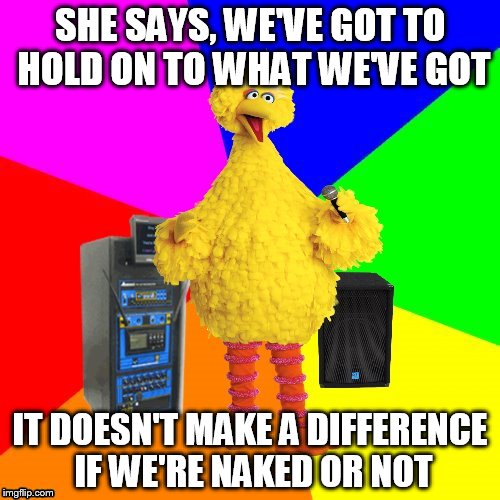 Bon Jovi !! | SHE SAYS, WE'VE GOT TO HOLD ON TO WHAT WE'VE GOT; IT DOESN'T MAKE A DIFFERENCE IF WE'RE NAKED OR NOT | image tagged in wrong lyrics karaoke big bird | made w/ Imgflip meme maker