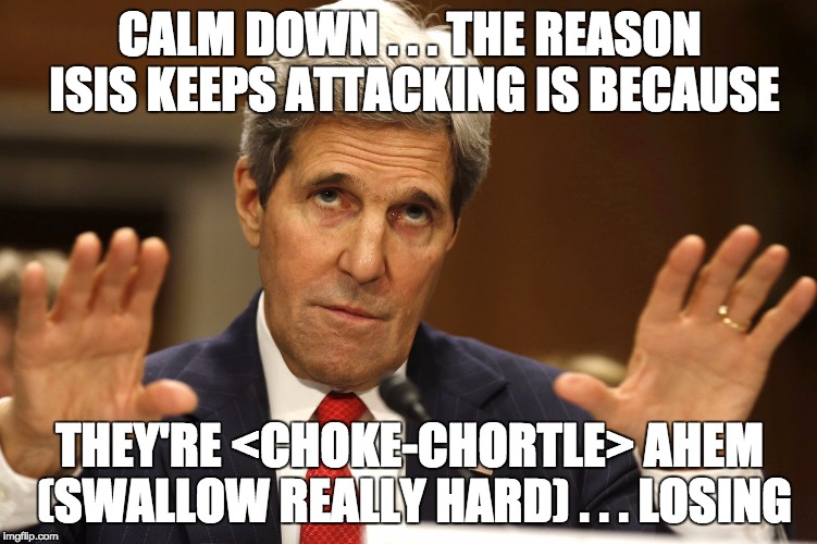Partisan hacks spout this BS. No one really believes it but they'll defend to the death anything Obama/Kerry/Lynch/Clinton says. | CALM DOWN . . . THE REASON ISIS KEEPS ATTACKING IS BECAUSE; THEY'RE <CHOKE-CHORTLE> AHEM (SWALLOW REALLY HARD) . . . LOSING | image tagged in john kerry,idiot,liberal logic,dumbass,islamic state,politics | made w/ Imgflip meme maker