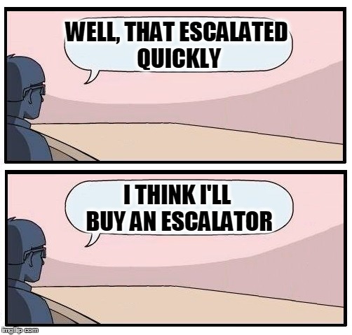 It's millitary-industrailly complex. | WELL, THAT ESCALATED QUICKLY; I THINK I'LL BUY AN ESCALATOR | image tagged in well that escalated quickly,i should buy a boat cat,bankers,boardroom meeting suggestion | made w/ Imgflip meme maker