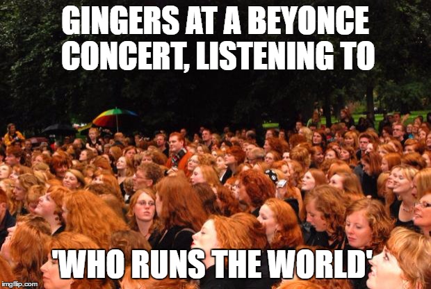 gingers | GINGERS AT A BEYONCE CONCERT, LISTENING TO; 'WHO RUNS THE WORLD' | image tagged in gingers | made w/ Imgflip meme maker