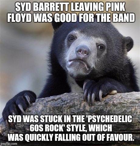 Please leave us here. Close our eyes to the octopus ride. | SYD BARRETT LEAVING PINK FLOYD WAS GOOD FOR THE BAND; SYD WAS STUCK IN THE 'PSYCHEDELIC 60S ROCK' STYLE, WHICH WAS QUICKLY FALLING OUT OF FAVOUR. | image tagged in memes,confession bear,pink floyd | made w/ Imgflip meme maker