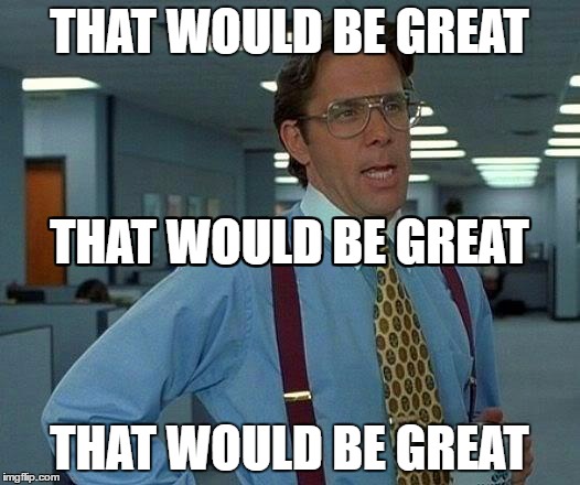 That Would Be Great | THAT WOULD BE GREAT; THAT WOULD BE GREAT; THAT WOULD BE GREAT; THAT WOULD BE GREAT; THAT WOULD BE GREAT; THAT WOULD BE GREAT | image tagged in memes,that would be great | made w/ Imgflip meme maker