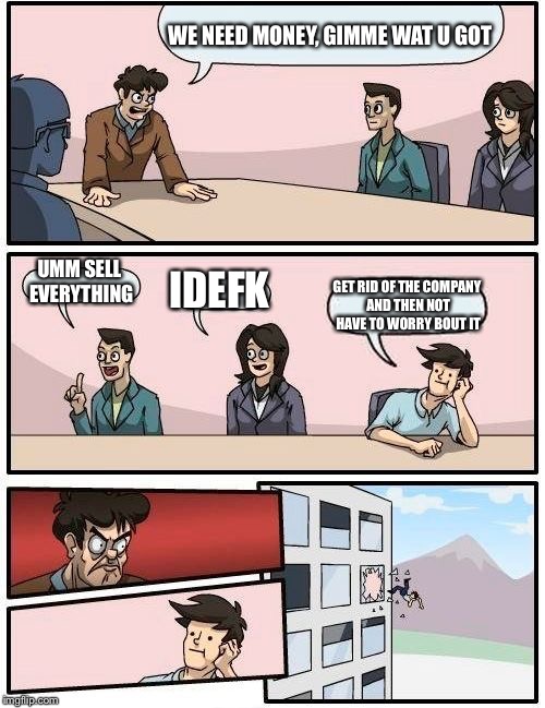 Boardroom Meeting Suggestion |  WE NEED MONEY, GIMME WAT U GOT; UMM SELL EVERYTHING; IDEFK; GET RID OF THE COMPANY AND THEN NOT HAVE TO WORRY BOUT IT | image tagged in memes,boardroom meeting suggestion | made w/ Imgflip meme maker