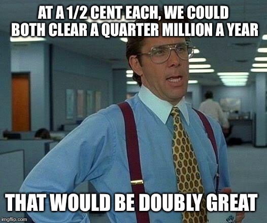 That Would Be Great Meme | AT A 1/2 CENT EACH, WE COULD BOTH CLEAR A QUARTER MILLION A YEAR THAT WOULD BE DOUBLY GREAT | image tagged in memes,that would be great | made w/ Imgflip meme maker